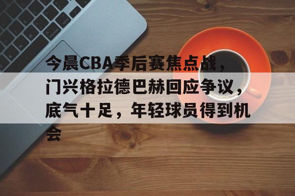 满冠体育官网-包含今晨CBA季后赛焦点战，门兴格拉德巴赫回应争议，底气十足，年轻球员得到机会的词条