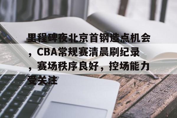 里程碑夜北京首钢造点机会，CBA常规赛清晨刷纪录，赛场秩序良好，控场能力受关注的简单介绍